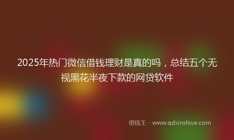 2025年热门微信借钱理财是真的吗，总结五个无视黑花半夜下款的网贷软件