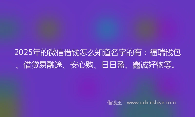2025年的微信借钱怎么知道名字的有：福瑞钱包、借贷易融途、安心购、日日盈、鑫诚好物等。