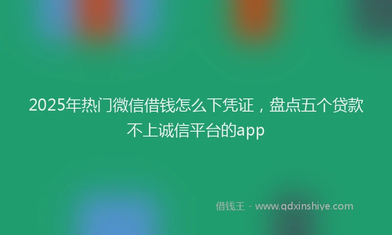 2025年热门微信借钱怎么下凭证，盘点五个贷款不上诚信平台的app