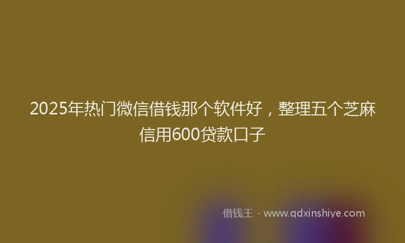 2025年热门微信借钱那个软件好，整理五个芝麻信用600贷款口子