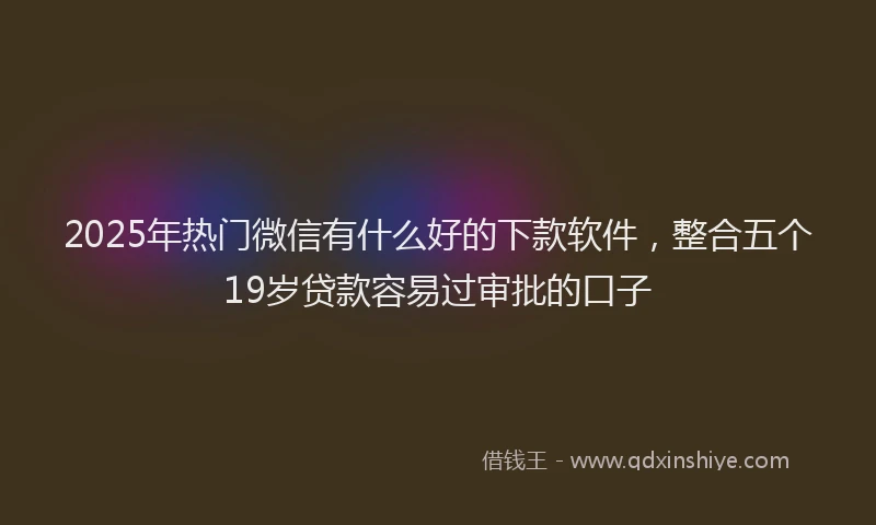 2025年热门微信有什么好的下款软件，整合五个19岁贷款容易过审批的口子