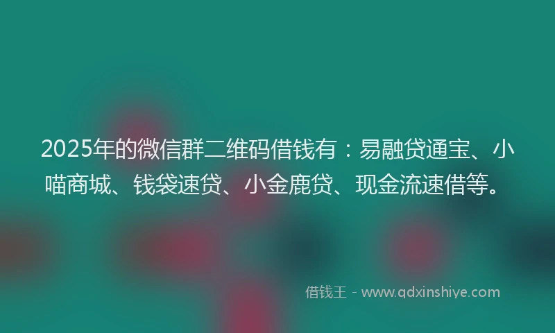 2025年的微信群二维码借钱有：易融贷通宝、小喵商城、钱袋速贷、小金鹿贷、现金流速借等。