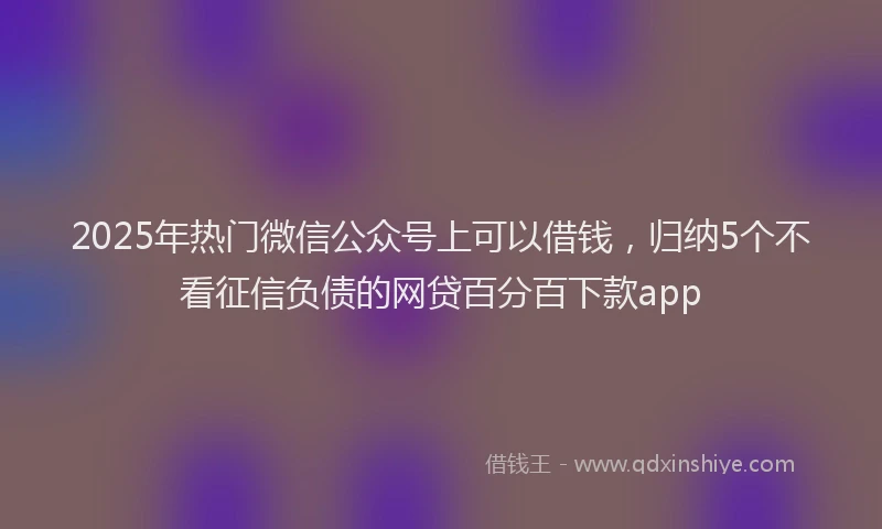 2025年热门微信公众号上可以借钱，归纳5个不看征信负债的网贷百分百下款app