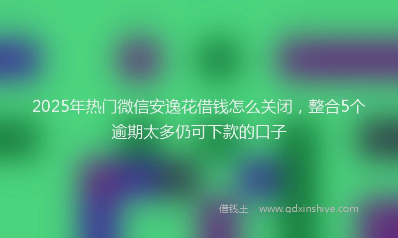 2025年热门微信安逸花借钱怎么关闭，整合5个逾期太多仍可下款的口子