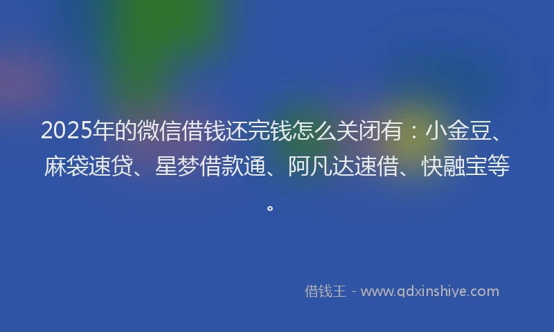 2025年的微信借钱还完钱怎么关闭有：小金豆、麻袋速贷、星梦借款通、阿凡达速借、快融宝等。