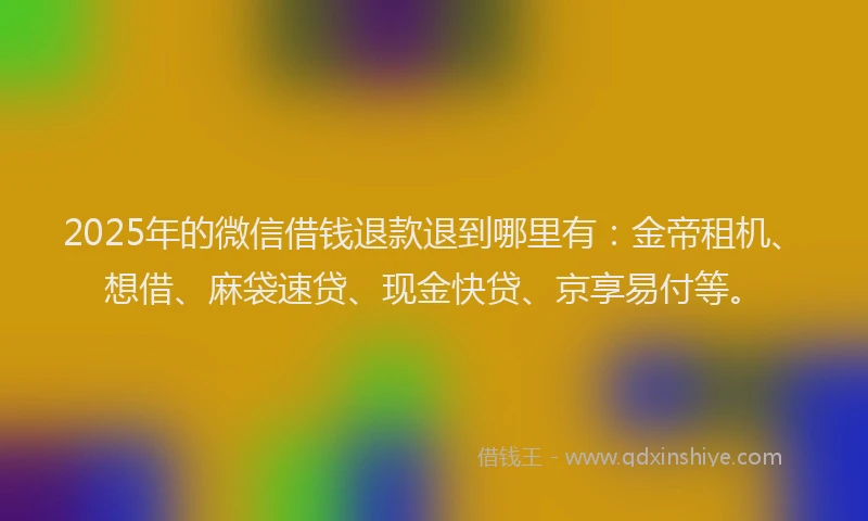 2025年的微信借钱退款退到哪里有：金帝租机、想借、麻袋速贷、现金快贷、京享易付等。