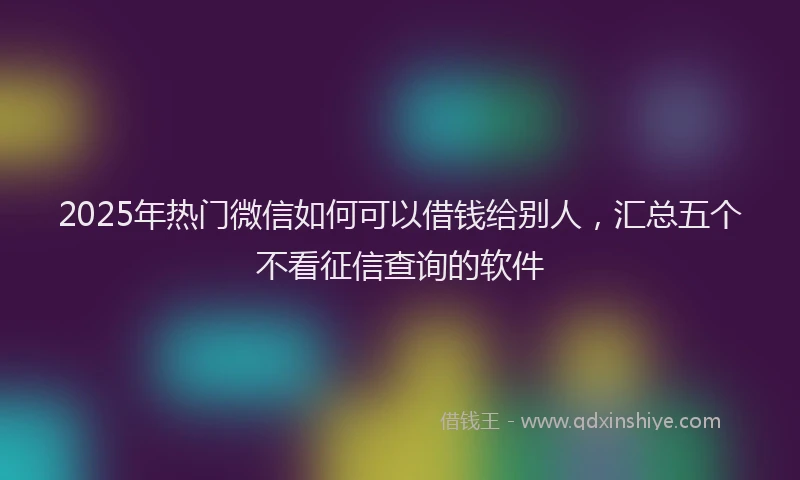 2025年热门微信如何可以借钱给别人，汇总五个不看征信查询的软件