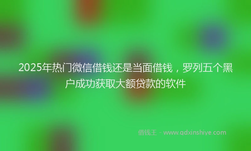 2025年热门微信借钱还是当面借钱，罗列五个黑户成功获取大额贷款的软件