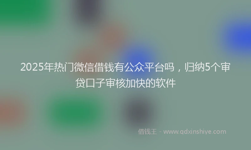 2025年热门微信借钱有公众平台吗，归纳5个审贷口子审核加快的软件