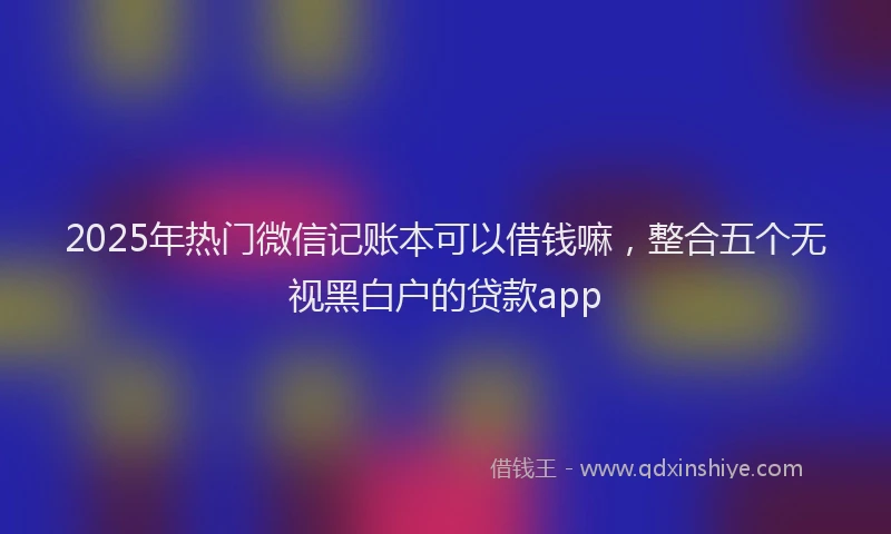 2025年热门微信记账本可以借钱嘛，整合五个无视黑白户的贷款app