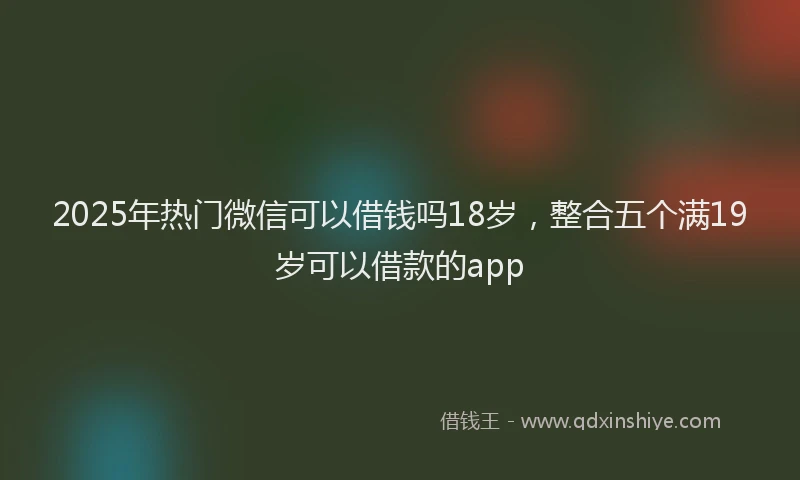 2025年热门微信可以借钱吗18岁，整合五个满19岁可以借款的app