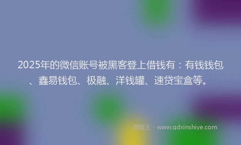 2025年的微信账号被黑客登上借钱有：有钱钱包、鑫易钱包、极融、洋钱罐、速贷宝盒等。