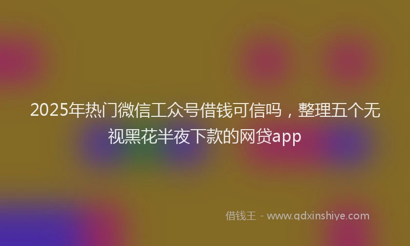 2025年热门微信工众号借钱可信吗，整理五个无视黑花半夜下款的网贷app