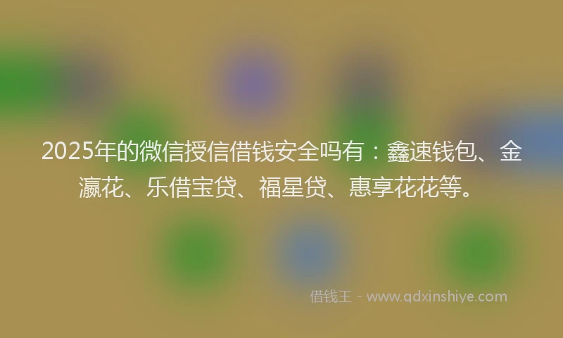 2025年的微信授信借钱安全吗有：鑫速钱包、金瀛花、乐借宝贷、福星贷、惠享花花等。