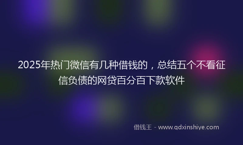 2025年热门微信有几种借钱的，总结五个不看征信负债的网贷百分百下款软件