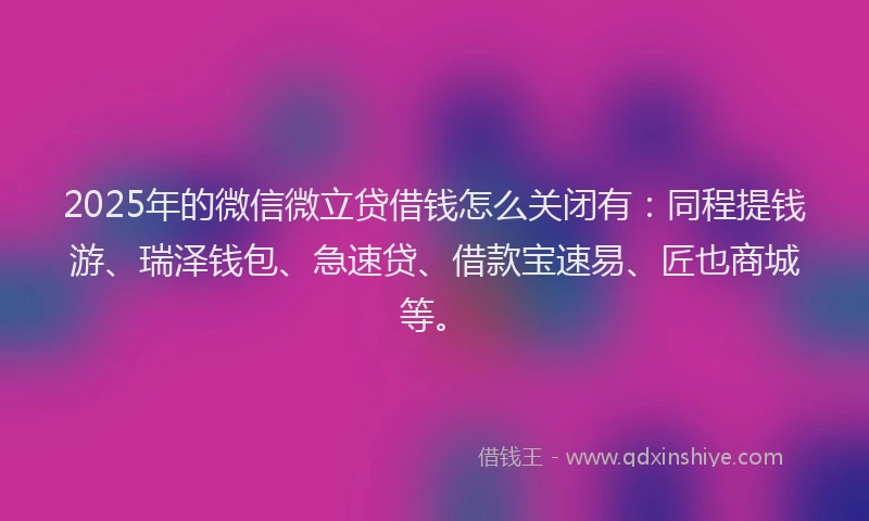 2025年的微信微立贷借钱怎么关闭有：同程提钱游、瑞泽钱包、急速贷、借款宝速易、匠也商城等。