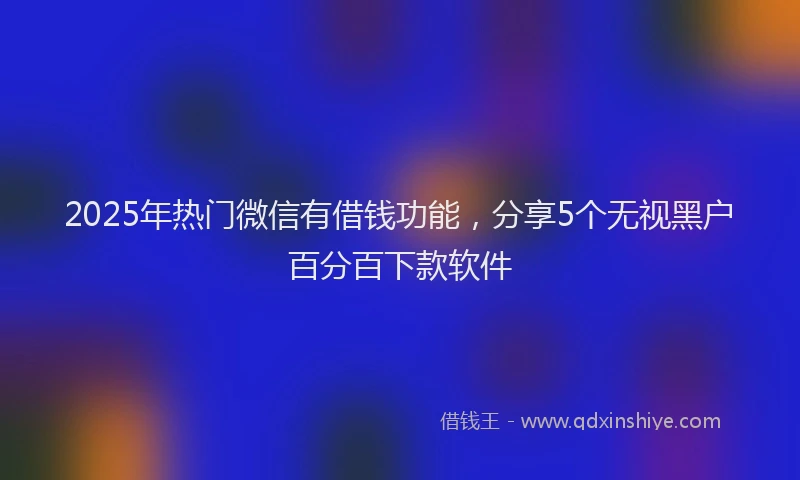 2025年热门微信有借钱功能，分享5个无视黑户百分百下款软件