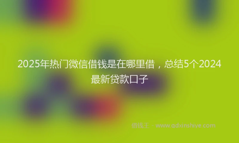 2025年热门微信借钱是在哪里借，总结5个2024最新贷款口子