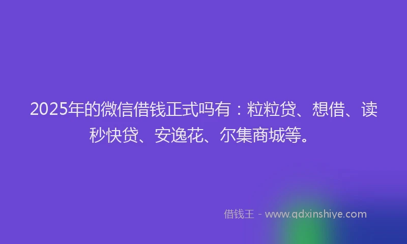 2025年的微信借钱正式吗有：粒粒贷、想借、读秒快贷、安逸花、尔集商城等。