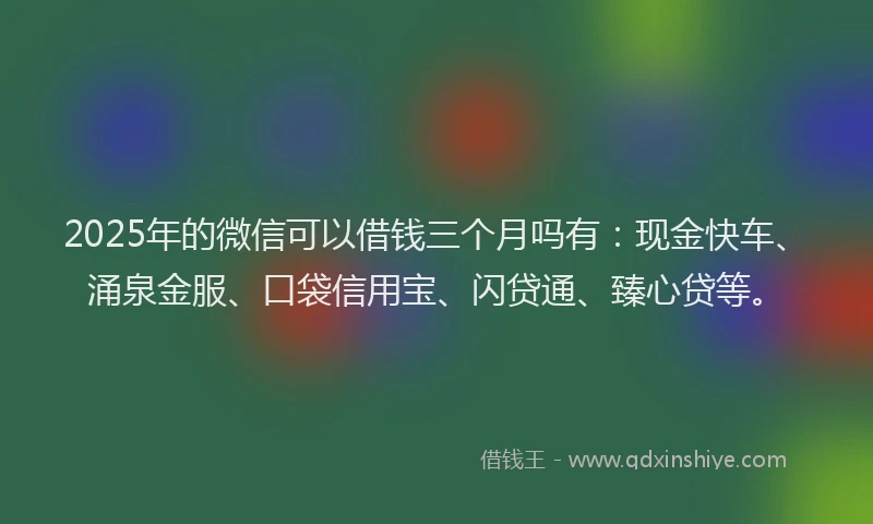 2025年的微信可以借钱三个月吗有：现金快车、涌泉金服、口袋信用宝、闪贷通、臻心贷等。
