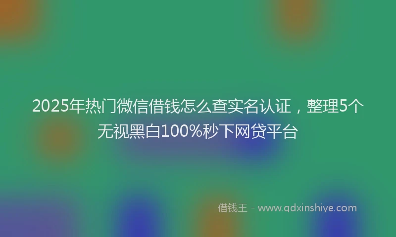 2025年热门微信借钱怎么查实名认证，整理5个无视黑白100%秒下网贷平台