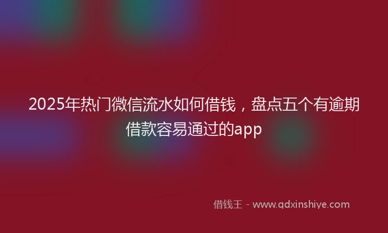 2025年热门微信流水如何借钱，盘点五个有逾期借款容易通过的app