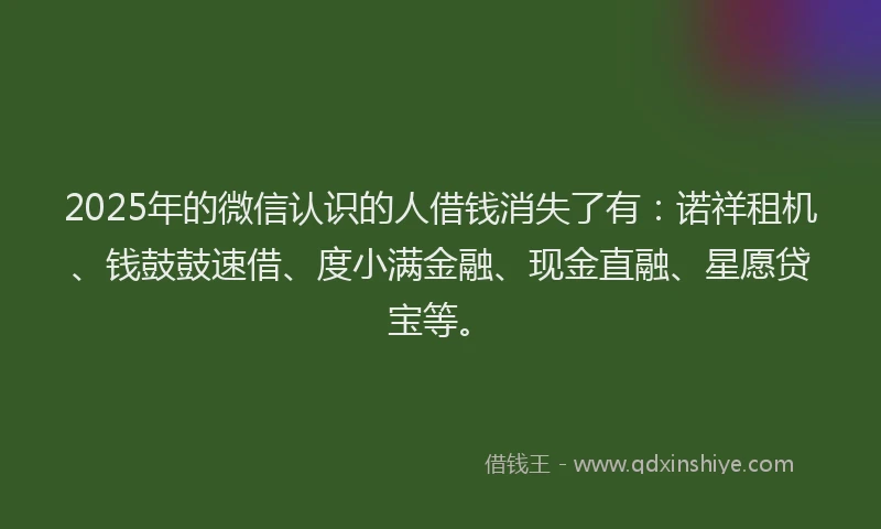 2025年的微信认识的人借钱消失了有：诺祥租机、钱鼓鼓速借、度小满金融、现金直融、星愿贷宝等。