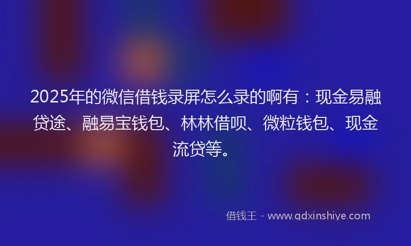 2025年的微信借钱录屏怎么录的啊有：现金易融贷途、融易宝钱包、林林借呗、微粒钱包、现金流贷等。