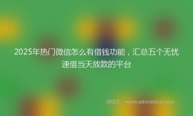 2025年热门微信怎么有借钱功能，汇总五个无忧速借当天放款的平台