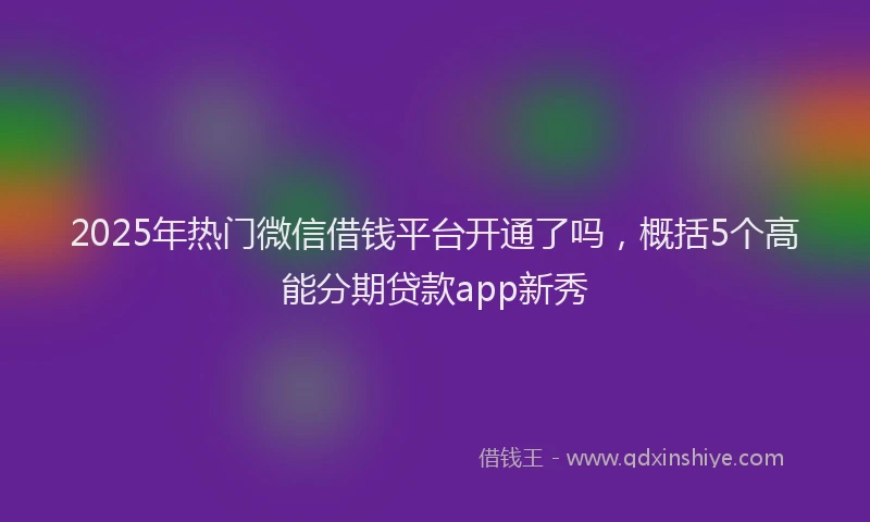 2025年热门微信借钱平台开通了吗，概括5个高能分期贷款app新秀