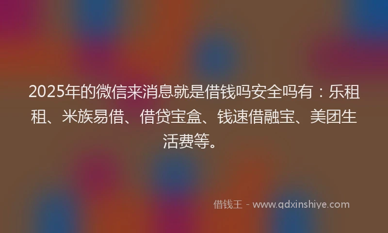 2025年的微信来消息就是借钱吗安全吗有：乐租租、米族易借、借贷宝盒、钱速借融宝、美团生活费等。