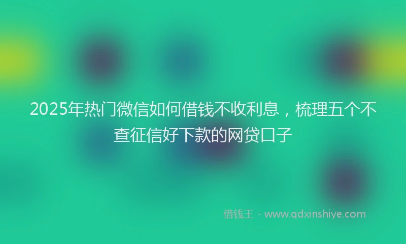 2025年热门微信如何借钱不收利息，梳理五个不查征信好下款的网贷口子