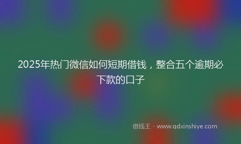 2025年热门微信如何短期借钱，整合五个逾期必下款的口子