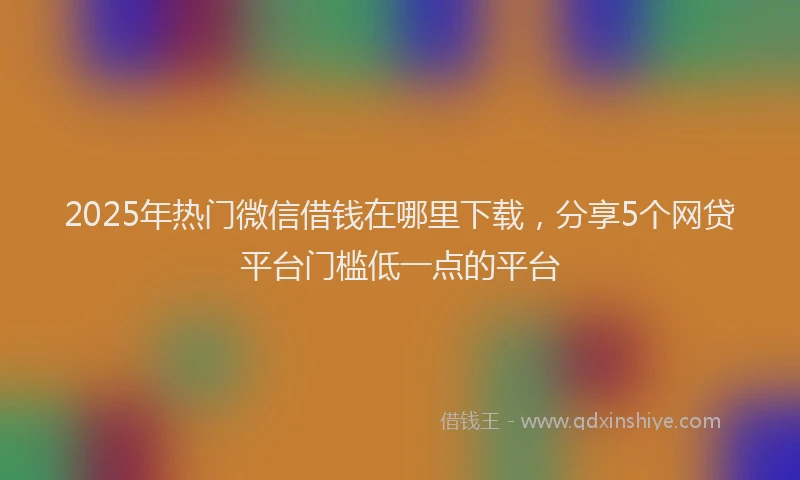 2025年热门微信借钱在哪里下载，分享5个网贷平台门槛低一点的平台