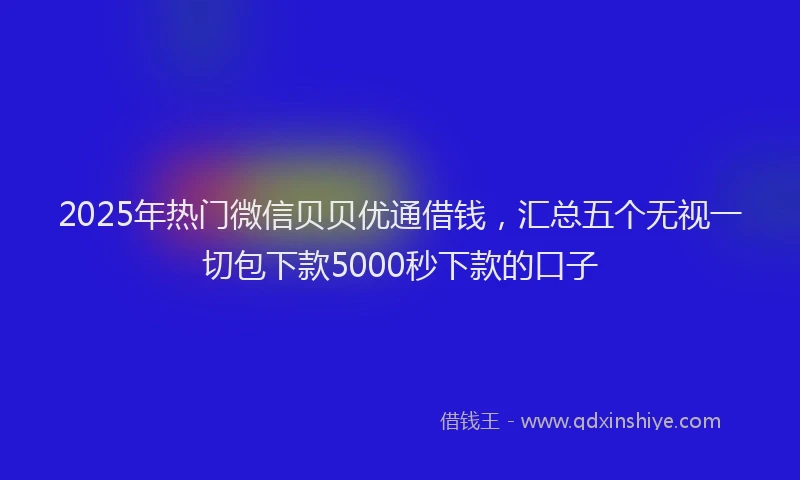 2025年热门微信贝贝优通借钱，汇总五个无视一切包下款5000秒下款的口子