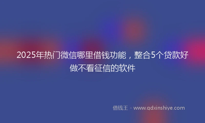 2025年热门微信哪里借钱功能，整合5个贷款好做不看征信的软件