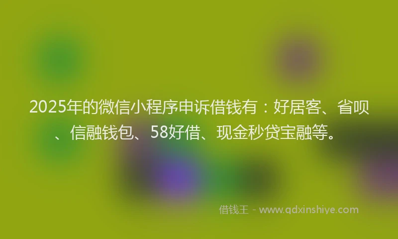 2025年的微信小程序申诉借钱有：好居客、省呗、信融钱包、58好借、现金秒贷宝融等。