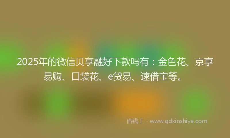 2025年的微信贝享融好下款吗有：金色花、京享易购、口袋花、e贷易、速借宝等。