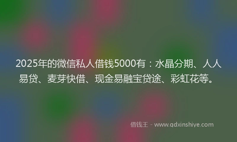 2025年的微信私人借钱5000有：水晶分期、人人易贷、麦芽快借、现金易融宝贷途、彩虹花等。