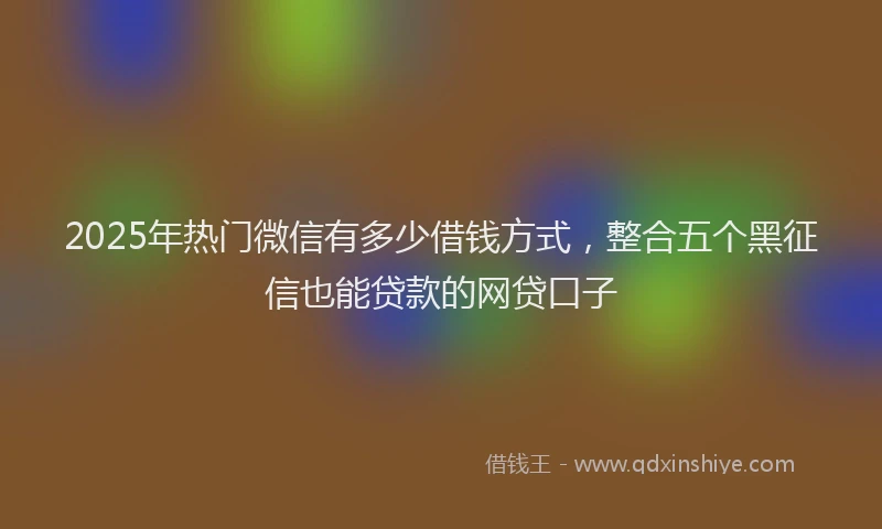 2025年热门微信有多少借钱方式，整合五个黑征信也能贷款的网贷口子