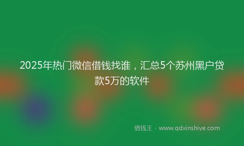 2025年热门微信借钱找谁，汇总5个苏州黑户贷款5万的软件