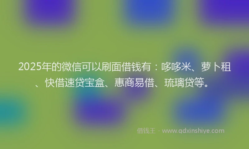 2025年的微信可以刷面借钱有：哆哆米、萝卜租、快借速贷宝盒、惠商易借、琉璃贷等。