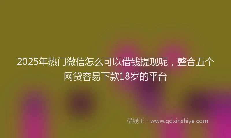 2025年热门微信怎么可以借钱提现呢，整合五个网贷容易下款18岁的平台