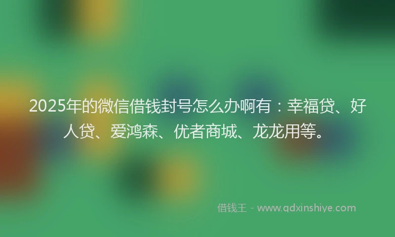2025年的微信借钱封号怎么办啊有：幸福贷、好人贷、爱鸿森、优者商城、龙龙用等。