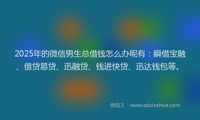 2025年的微信男生总借钱怎么办呢有：瞬借宝融、借贷易贷、迅融贷、钱进快贷、迅达钱包等。
