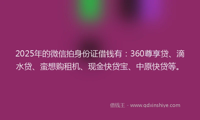 2025年的微信拍身份证借钱有：360尊享贷、滴水贷、蛮想购租机、现金快贷宝、中原快贷等。