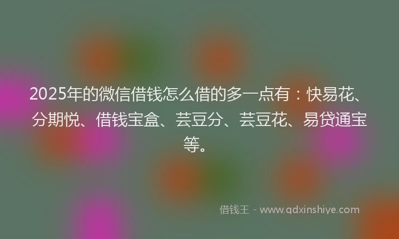 2025年的微信借钱怎么借的多一点有：快易花、分期悦、借钱宝盒、芸豆分、芸豆花、易贷通宝等。