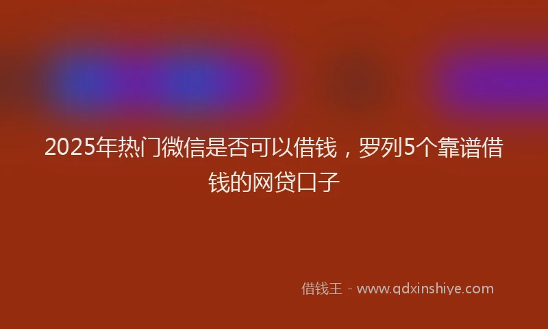 2025年热门微信是否可以借钱，罗列5个靠谱借钱的网贷口子
