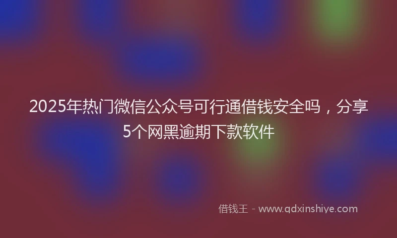 2025年热门微信公众号可行通借钱安全吗，分享5个网黑逾期下款软件