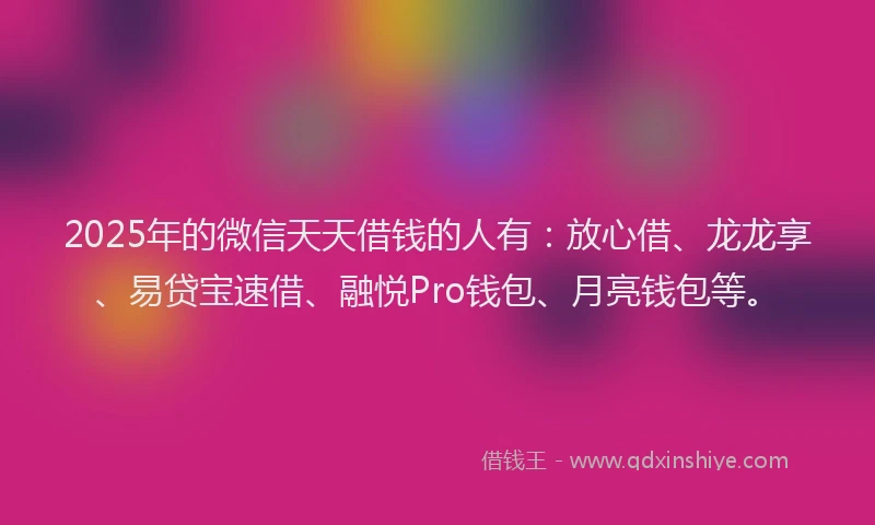 2025年的微信天天借钱的人有：放心借、龙龙享、易贷宝速借、融悦Pro钱包、月亮钱包等。